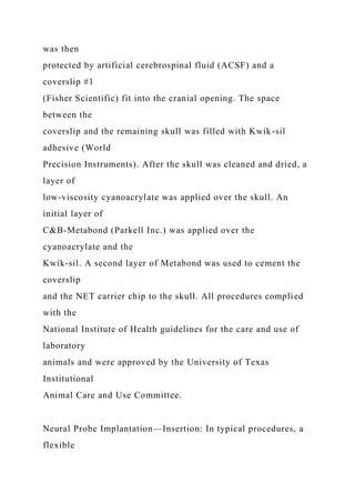 was then
protected by artificial cerebrospinal fluid (ACSF) and a
coverslip #1
(Fisher Scientific) fit into the cranial opening. The space
between the
coverslip and the remaining skull was filled with Kwik-sil
adhesive (World
Precision Instruments). After the skull was cleaned and dried, a
layer of
low-viscosity cyanoacrylate was applied over the skull. An
initial layer of
C&B-Metabond (Parkell Inc.) was applied over the
cyanoacrylate and the
Kwik-sil. A second layer of Metabond was used to cement the
coverslip
and the NET carrier chip to the skull. All procedures complied
with the
National Institute of Health guidelines for the care and use of
laboratory
animals and were approved by the University of Texas
Institutional
Animal Care and Use Committee.
Neural Probe Implantation—Insertion: In typical procedures, a
flexible
 