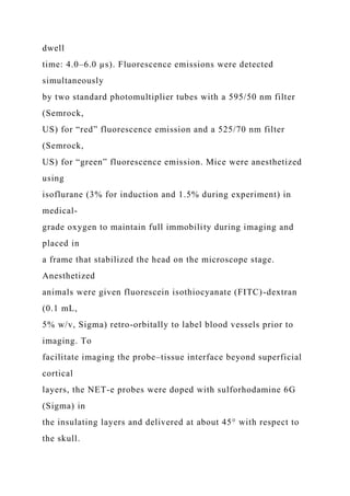 dwell
time: 4.0–6.0 µs). Fluorescence emissions were detected
simultaneously
by two standard photomultiplier tubes with a 595/50 nm filter
(Semrock,
US) for “red” fluorescence emission and a 525/70 nm filter
(Semrock,
US) for “green” fluorescence emission. Mice were anesthetized
using
isoflurane (3% for induction and 1.5% during experiment) in
medical-
grade oxygen to maintain full immobility during imaging and
placed in
a frame that stabilized the head on the microscope stage.
Anesthetized
animals were given fluorescein isothiocyanate (FITC)-dextran
(0.1 mL,
5% w/v, Sigma) retro-orbitally to label blood vessels prior to
imaging. To
facilitate imaging the probe–tissue interface beyond superficial
cortical
layers, the NET-e probes were doped with sulforhodamine 6G
(Sigma) in
the insulating layers and delivered at about 45° with respect to
the skull.
 