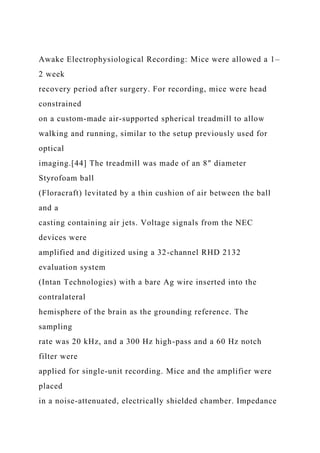 Awake Electrophysiological Recording: Mice were allowed a 1–
2 week
recovery period after surgery. For recording, mice were head
constrained
on a custom-made air-supported spherical treadmill to allow
walking and running, similar to the setup previously used for
optical
imaging.[44] The treadmill was made of an 8″ diameter
Styrofoam ball
(Floracraft) levitated by a thin cushion of air between the ball
and a
casting containing air jets. Voltage signals from the NEC
devices were
amplified and digitized using a 32-channel RHD 2132
evaluation system
(Intan Technologies) with a bare Ag wire inserted into the
contralateral
hemisphere of the brain as the grounding reference. The
sampling
rate was 20 kHz, and a 300 Hz high-pass and a 60 Hz notch
filter were
applied for single-unit recording. Mice and the amplifier were
placed
in a noise-attenuated, electrically shielded chamber. Impedance
 