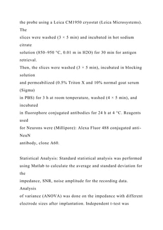 the probe using a Leica CM1950 cryostat (Leica Microsystems).
The
slices were washed (3 × 5 min) and incubated in hot sodium
citrate
solution (850–950 °C, 0.01 m in H2O) for 30 min for antigen
retrieval.
Then, the slices were washed (3 × 5 min), incubated in blocking
solution
and permeabilized (0.5% Triton X and 10% normal goat serum
(Sigma)
in PBS) for 3 h at room temperature, washed (4 × 5 min), and
incubated
in fluorophore conjugated antibodies for 24 h at 4 °C. Reagents
used
for Neurons were (Millipore): Alexa Fluor 488 conjugated anti-
NeuN
antibody, clone A60.
Statistical Analysis: Standard statistical analysis was performed
using Matlab to calculate the average and standard deviation for
the
impedance, SNR, noise amplitude for the recording data.
Analysis
of variance (ANOVA) was done on the impedance with different
electrode sizes after implantation. Independent t-test was
 
