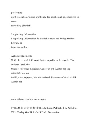 performed
on the results of noise amplitude for awake and anesthetized in
vovo
recording (Matlab).
Supporting Information
Supporting Information is available from the Wiley Online
Library or
from the author.
Acknowledgements
X.W., L.L., and Z.Z. contributed equally to this work. The
authors thank the
Microelectronics Research Center at UT Austin for the
microfabrication
facility and support, and the Animal Resources Center at UT
Austin for
www.advancedsciencenews.com
1700625 (8 of 9) © 2018 The Authors. Published by WILEY-
VCH Verlag GmbH & Co. KGaA, Weinheim
 