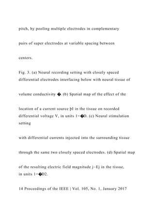 pitch, by pooling multiple electrodes in complementary
pairs of super electrodes at variable spacing between
centers.
Fig. 3. (a) Neural recording setting with closely spaced
differential electrodes interfacing below with neural tissue of
volume conductivity �. (b) Spatial map of the effect of the
location of a current source þI in the tissue on recorded
differential voltage V, in units 1=�D. (c) Neural stimulation
setting
with differential currents injected into the surrounding tissue
through the same two closely spaced electrodes. (d) Spatial map
of the resulting electric field magnitude j~Ej in the tissue,
in units 1=�D2.
14 Proceedings of the IEEE | Vol. 105, No. 1, January 2017
 