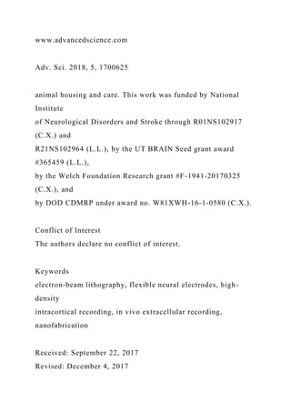 www.advancedscience.com
Adv. Sci. 2018, 5, 1700625
animal housing and care. This work was funded by National
Institute
of Neurological Disorders and Stroke through R01NS102917
(C.X.) and
R21NS102964 (L.L.), by the UT BRAIN Seed grant award
#365459 (L.L.),
by the Welch Foundation Research grant #F-1941-20170325
(C.X.), and
by DOD CDMRP under award no. W81XWH-16-1-0580 (C.X.).
Conflict of Interest
The authors declare no conflict of interest.
Keywords
electron-beam lithography, flexible neural electrodes, high-
density
intracortical recording, in vivo extracellular recording,
nanofabrication
Received: September 22, 2017
Revised: December 4, 2017
 