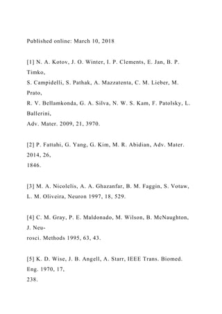 Published online: March 10, 2018
[1] N. A. Kotov, J. O. Winter, I. P. Clements, E. Jan, B. P.
Timko,
S. Campidelli, S. Pathak, A. Mazzatenta, C. M. Lieber, M.
Prato,
R. V. Bellamkonda, G. A. Silva, N. W. S. Kam, F. Patolsky, L.
Ballerini,
Adv. Mater. 2009, 21, 3970.
[2] P. Fattahi, G. Yang, G. Kim, M. R. Abidian, Adv. Mater.
2014, 26,
1846.
[3] M. A. Nicolelis, A. A. Ghazanfar, B. M. Faggin, S. Votaw,
L. M. Oliveira, Neuron 1997, 18, 529.
[4] C. M. Gray, P. E. Maldonado, M. Wilson, B. McNaughton,
J. Neu-
rosci. Methods 1995, 63, 43.
[5] K. D. Wise, J. B. Angell, A. Starr, IEEE Trans. Biomed.
Eng. 1970, 17,
238.
 