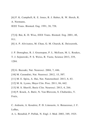 [6] P. K. Campbell, K. E. Jones, R. J. Huber, K. W. Horch, R.
A. Normann,
IEEE Trans. Biomed. Eng. 1991, 38, 758.
[7] Q. Bai, K. D. Wise, IEEE Trans. Biomed. Eng. 2001, 48,
911.
[8] A. P. Alivisatos, M. Chun, G. M. Church, K. Deisseroth,
J. P. Donoghue, R. J. Greenspan, P. L. McEuen, M. L. Roukes,
T. J. Sejnowski, P. S. Weiss, R. Yuste, Science 2013, 339,
1284.
[9] G. Buzsaki, Nat. Neurosci. 2004, 7, 446.
[10] M. Carandini, Nat. Neurosci. 2012, 15, 507.
[11] M. E. Spira, A. Hai, Nat. Nanotechnol. 2013, 8, 83.
[12] M. K. Lyons, Mayo Clin. Proc. 2011, 86, 662.
[13] M. S. Sharifi, Basic Clin. Neurosci. 2013, 4, 266.
[14] P. Krack, A. Batir, N. Van Blercom, S. Chabardes, V.
Fraix,
C. Ardouin, A. Koudsie, P. D. Limousin, A. Benazzouz, J. F.
LeBas,
A. L. Benabid, P. Pollak, N. Engl. J. Med. 2003, 349, 1925.
 
