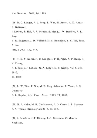 Nat. Neurosci. 2011, 14, 1599.
[26] D. C. Rodger, A. J. Fong, L. Wen, H. Ameri, A. K. Ahuja,
C. Gutierrez,
I. Lavrov, Z. Hui, P. R. Menon, E. Meng, J. W. Burdick, R. R.
Roy,
V. R. Edgerton, J. D. Weiland, M. S. Humayun, Y. C. Tai, Sens.
Actua-
tors, B 2008, 132, 449.
[27] T. D. Y. Kozai, N. B. Langhals, P. R. Patel, X. P. Deng, H.
N. Zhang,
K. L. Smith, J. Lahann, N. A. Kotov, D. R. Kipke, Nat. Mater.
2012,
11, 1065.
[28] L. W. Tien, F. Wu, M. D. Tang-Schomer, E. Yoon, F. G.
Omenetto,
D. L. Kaplan, Adv. Funct. Mater. 2013, 23, 3185.
[29] N. F. Nolta, M. B. Christensen, P. D. Crane, J. L. Skousen,
P. A. Tresco, Biomaterials 2015, 53, 753.
[30] J. Scholvin, J. P. Kinney, J. G. Bernstein, C. Moore-
Kochlacs,
 