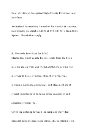 Ha et al.: Silicon-Integrated High-Density Electrocortical
Interfaces
Authorized licensed use limited to: University of Houston.
Downloaded on March 25,2020 at 04:55:14 UTC from IEEE
Xplore. Restrictions apply.
B. Electrode Interfaces for ECoG
Electrodes, which couple ECoG signals from the brain
into the analog front-end (AFE) amplifiers, are the first
interface to ECoG systems. Thus, their properties,
including materials, geometries, and placement are of
crucial importance in building entire acquisition and
actuation systems [32].
Given the distance between the scalp and individual
neuronal current sources and sinks, EEG recording is un-
 