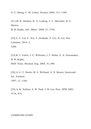 G. F. Zheng, C. M. Lieber, Science 2006, 313, 1100.
[51] M. R. Abidian, K. A. Ludwig, T. C. Marzullo, D. C.
Martin,
D. R. Kipke, Adv. Mater. 2009, 21, 3764.
[52] Z. C. Lin, C. Xie, Y. Osakada, Y. Cui, B. Cui, Nat.
Commun. 2014, 5,
3206.
[53] R. J. Vetter, J. C. Williams, J. F. Hetke, E. A. Nunamaker,
D. R. Kipke,
IEEE Trans. Biomed. Eng. 2004, 51, 896.
[54] A. C. F. Hoole, M. E. Welland, A. N. Broers, Semicond.
Sci. Technol.
1997, 12, 1166.
[55] A. K. Nallani, S. W. Park, J. B. Lee, Proc. SPIE 2003,
5116, 414.
COMMUNICATION
 