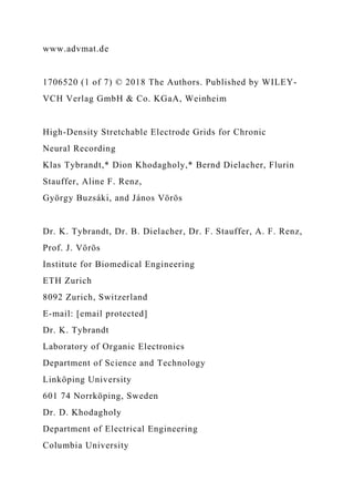 www.advmat.de
1706520 (1 of 7) © 2018 The Authors. Published by WILEY-
VCH Verlag GmbH & Co. KGaA, Weinheim
High-Density Stretchable Electrode Grids for Chronic
Neural Recording
Klas Tybrandt,* Dion Khodagholy,* Bernd Dielacher, Flurin
Stauffer, Aline F. Renz,
György Buzsáki, and János Vörös
Dr. K. Tybrandt, Dr. B. Dielacher, Dr. F. Stauffer, A. F. Renz,
Prof. J. Vörös
Institute for Biomedical Engineering
ETH Zurich
8092 Zurich, Switzerland
E-mail: [email protected]
Dr. K. Tybrandt
Laboratory of Organic Electronics
Department of Science and Technology
Linköping University
601 74 Norrköping, Sweden
Dr. D. Khodagholy
Department of Electrical Engineering
Columbia University
 