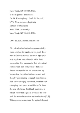 New York, NY 10027, USA
E-mail: [email protected]
Dr. D. Khodagholy, Prof. G. Buzsáki
NYU Neuroscience Institute
School of Medicine
New York University
New York, NY 10016, USA
DOI: 10.1002/adma.201706520
Electrical stimulation has successfully
been applied to treat neurological disor-
ders like Parkinson’s disease, epilepsy,
hearing loss, and chronic pain. One
reason for this success is that electrical
stimulation can compensate for scar
tissue encapsulation of electrodes by
increasing the stimulation current and
thereby continuing to reach the stimula-
tion threshold.[1] However, current and
emerging therapies would benefit from
the use of closed feedback systems, in
which recorded signals are used to con-
trol the stimulation for optimal effect.[2,3]
This approach requires the establishment
 