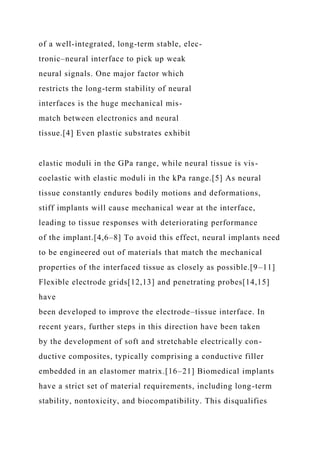 of a well-integrated, long-term stable, elec-
tronic–neural interface to pick up weak
neural signals. One major factor which
restricts the long-term stability of neural
interfaces is the huge mechanical mis-
match between electronics and neural
tissue.[4] Even plastic substrates exhibit
elastic moduli in the GPa range, while neural tissue is vis-
coelastic with elastic moduli in the kPa range.[5] As neural
tissue constantly endures bodily motions and deformations,
stiff implants will cause mechanical wear at the interface,
leading to tissue responses with deteriorating performance
of the implant.[4,6–8] To avoid this effect, neural implants need
to be engineered out of materials that match the mechanical
properties of the interfaced tissue as closely as possible.[9–11]
Flexible electrode grids[12,13] and penetrating probes[14,15]
have
been developed to improve the electrode–tissue interface. In
recent years, further steps in this direction have been taken
by the development of soft and stretchable electrically con-
ductive composites, typically comprising a conductive filler
embedded in an elastomer matrix.[16–21] Biomedical implants
have a strict set of material requirements, including long-term
stability, nontoxicity, and biocompatibility. This disqualifies
 