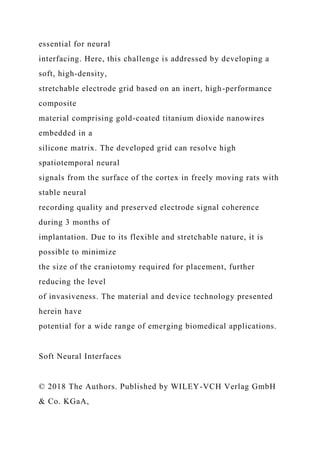essential for neural
interfacing. Here, this challenge is addressed by developing a
soft, high-density,
stretchable electrode grid based on an inert, high-performance
composite
material comprising gold-coated titanium dioxide nanowires
embedded in a
silicone matrix. The developed grid can resolve high
spatiotemporal neural
signals from the surface of the cortex in freely moving rats with
stable neural
recording quality and preserved electrode signal coherence
during 3 months of
implantation. Due to its flexible and stretchable nature, it is
possible to minimize
the size of the craniotomy required for placement, further
reducing the level
of invasiveness. The material and device technology presented
herein have
potential for a wide range of emerging biomedical applications.
Soft Neural Interfaces
© 2018 The Authors. Published by WILEY-VCH Verlag GmbH
& Co. KGaA,
 