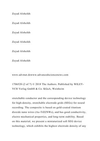 Zeyad Alsheikh
Zeyad Alsheikh
Zeyad Alsheikh
Zeyad Alsheikh
Zeyad Alsheikh
Zeyad Alsheikh
www.advmat.dewww.advancedsciencenews.com
1706520 (2 of 7) © 2018 The Authors. Published by WILEY-
VCH Verlag GmbH & Co. KGaA, Weinheim
stretchable conductor and the corresponding device technology
for high-density, stretchable electrode grids (SEGs) for neural
recording. The composite is based on gold-coated titanium
dioxide nano wires (Au-TiO2NWs), and has good conductivity,
electro mechanical properties, and long-term stability. Based
on this material, we present a miniaturized soft SEG device
technology, which exhibits the highest electrode density of any
 