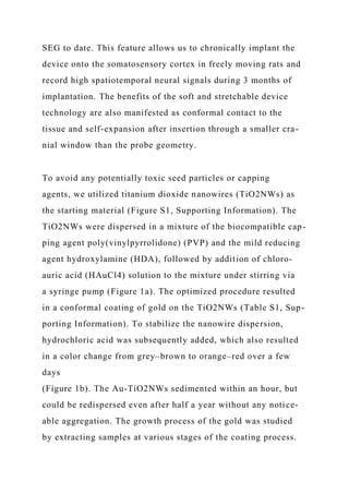 SEG to date. This feature allows us to chronically implant the
device onto the somatosensory cortex in freely moving rats and
record high spatiotemporal neural signals during 3 months of
implantation. The benefits of the soft and stretchable device
technology are also manifested as conformal contact to the
tissue and self-expansion after insertion through a smaller cra-
nial window than the probe geometry.
To avoid any potentially toxic seed particles or capping
agents, we utilized titanium dioxide nanowires (TiO2NWs) as
the starting material (Figure S1, Supporting Information). The
TiO2NWs were dispersed in a mixture of the biocompatible cap-
ping agent poly(vinylpyrrolidone) (PVP) and the mild reducing
agent hydroxylamine (HDA), followed by addition of chloro-
auric acid (HAuCl4) solution to the mixture under stirring via
a syringe pump (Figure 1a). The optimized procedure resulted
in a conformal coating of gold on the TiO2NWs (Table S1, Sup-
porting Information). To stabilize the nanowire dispersion,
hydrochloric acid was subsequently added, which also resulted
in a color change from grey–brown to orange–red over a few
days
(Figure 1b). The Au-TiO2NWs sedimented within an hour, but
could be redispersed even after half a year without any notice-
able aggregation. The growth process of the gold was studied
by extracting samples at various stages of the coating process.
 