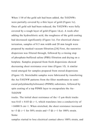 When 1/10 of the gold salt had been added, the TiO2NWs
were partially covered by a thin layer of gold (Figure 1c).
Once all gold salt had been reduced, the TiO2NWs were fully
covered by a rough layer of gold (Figure 1d,e). A week after
adding the hydrochloric acid, the roughness of the gold coating
had decreased significantly (Figure 1e). For electrical charac-
terization, samples of 0.5 mm width and 20 mm length were
prepared by masked vacuum filtration.[24] First, the nanowire
dispersion was filtered through, followed by a rinsing step
of phosphate-buffered saline (PBS) filtration and drying on a
hotplate. Samples prepared from fresh dispersions showed
decreasing sheet resistance over time (Figure 1f). A similar
trend emerged for samples prepared from stored dispersions
(Figure 1f). Stretchable samples were fabricated by transferring
the Au-TiO2NW patterns from the filter membranes to semi-
cured poly(dimethylsiloxane) (PDMS) substrates, followed by
spin coating of a top PDMS layer to encapsulate the Au-
TiO2NW
tracks. The initial sheet resistance of the ≈3 µm thick tracks
was 0.63 ± 0.03 Ω □−1, which translates into a conductivity of
≈16000 S cm−1. When stretched, the sheet resistance increased
to ≈3 Ω □−1 for 50% strain and ≈7 Ω □−1 for 100% strain.
Some
samples started to lose electrical contact above 100% strain, and
 