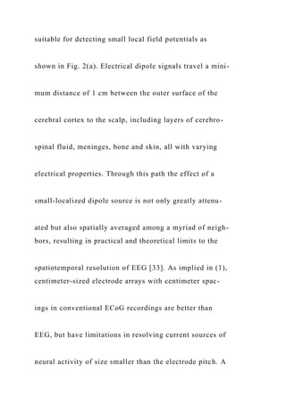 suitable for detecting small local field potentials as
shown in Fig. 2(a). Electrical dipole signals travel a mini-
mum distance of 1 cm between the outer surface of the
cerebral cortex to the scalp, including layers of cerebro-
spinal fluid, meninges, bone and skin, all with varying
electrical properties. Through this path the effect of a
small-localized dipole source is not only greatly attenu-
ated but also spatially averaged among a myriad of neigh-
bors, resulting in practical and theoretical limits to the
spatiotemporal resolution of EEG [33]. As implied in (1),
centimeter-sized electrode arrays with centimeter spac-
ings in conventional ECoG recordings are better than
EEG, but have limitations in resolving current sources of
neural activity of size smaller than the electrode pitch. A
 