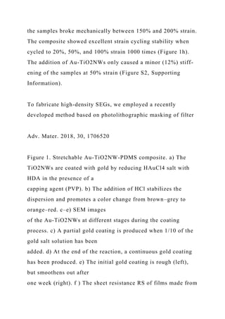 the samples broke mechanically between 150% and 200% strain.
The composite showed excellent strain cycling stability when
cycled to 20%, 50%, and 100% strain 1000 times (Figure 1h).
The addition of Au-TiO2NWs only caused a minor (12%) stiff-
ening of the samples at 50% strain (Figure S2, Supporting
Information).
To fabricate high-density SEGs, we employed a recently
developed method based on photolithographic masking of filter
Adv. Mater. 2018, 30, 1706520
Figure 1. Stretchable Au-TiO2NW-PDMS composite. a) The
TiO2NWs are coated with gold by reducing HAuCl4 salt with
HDA in the presence of a
capping agent (PVP). b) The addition of HCl stabilizes the
dispersion and promotes a color change from brown–grey to
orange–red. c–e) SEM images
of the Au-TiO2NWs at different stages during the coating
process. c) A partial gold coating is produced when 1/10 of the
gold salt solution has been
added. d) At the end of the reaction, a continuous gold coating
has been produced. e) The initial gold coating is rough (left),
but smoothens out after
one week (right). f ) The sheet resistance RS of films made from
 