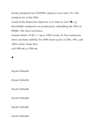 freshly produced Au-TiO2NWs improves over time (◾). The
conductivity of the NWs
stored in the dispersion improves over time as well (⚫). g)
Stretchable conductors are produced by embedding the NWs in
PDMS. The sheet resistance
remains below 10 Ω □−1 up to 100% strain. h) The conductors
show excellent stability for 1000 strain cycles at 20%, 50%, and
100% strain. Scale bars:
c,d) 500 nm, e) 200 nm.
⚫
Zeyad Alsheikh
Zeyad Alsheikh
Zeyad Alsheikh
Zeyad Alsheikh
Zeyad Alsheikh
Zeyad Alsheikh
 