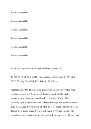Zeyad Alsheikh
Zeyad Alsheikh
Zeyad Alsheikh
Zeyad Alsheikh
Zeyad Alsheikh
Zeyad Alsheikh
www.advmat.dewww.advancedsciencenews.com
1706520 (3 of 7) © 2018 The Authors. Published by WILEY-
VCH Verlag GmbH & Co. KGaA, Weinheim
membranes.[25] The method can produce arbitrary nanowire
patterns down to 20 µm sized features and yields high
performance, narrow, stretchable conductor lines. The
Au-TiO2NW dispersion was filtered through the masked mem-
brane, cleaned by filtering of PBS buffer, dried, and then trans-
ferred to a semi-cured PDMS substrate (≈75 µm thick). The
membrane was wetted from the backside and peeled off, leaving
 