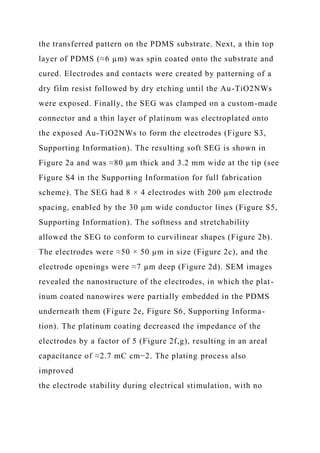 the transferred pattern on the PDMS substrate. Next, a thin top
layer of PDMS (≈6 µm) was spin coated onto the substrate and
cured. Electrodes and contacts were created by patterning of a
dry film resist followed by dry etching until the Au-TiO2NWs
were exposed. Finally, the SEG was clamped on a custom-made
connector and a thin layer of platinum was electroplated onto
the exposed Au-TiO2NWs to form the electrodes (Figure S3,
Supporting Information). The resulting soft SEG is shown in
Figure 2a and was ≈80 µm thick and 3.2 mm wide at the tip (see
Figure S4 in the Supporting Information for full fabrication
scheme). The SEG had 8 × 4 electrodes with 200 µm electrode
spacing, enabled by the 30 µm wide conductor lines (Figure S5,
Supporting Information). The softness and stretchability
allowed the SEG to conform to curvilinear shapes (Figure 2b).
The electrodes were ≈50 × 50 µm in size (Figure 2c), and the
electrode openings were ≈7 µm deep (Figure 2d). SEM images
revealed the nanostructure of the electrodes, in which the plat-
inum coated nanowires were partially embedded in the PDMS
underneath them (Figure 2e, Figure S6, Supporting Informa-
tion). The platinum coating decreased the impedance of the
electrodes by a factor of 5 (Figure 2f,g), resulting in an areal
capacitance of ≈2.7 mC cm−2. The plating process also
improved
the electrode stability during electrical stimulation, with no
 