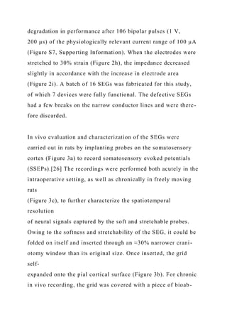 degradation in performance after 106 bipolar pulses (1 V,
200 µs) of the physiologically relevant current range of 100 µA
(Figure S7, Supporting Information). When the electrodes were
stretched to 30% strain (Figure 2h), the impedance decreased
slightly in accordance with the increase in electrode area
(Figure 2i). A batch of 16 SEGs was fabricated for this study,
of which 7 devices were fully functional. The defective SEGs
had a few breaks on the narrow conductor lines and were there-
fore discarded.
In vivo evaluation and characterization of the SEGs were
carried out in rats by implanting probes on the somatosensory
cortex (Figure 3a) to record somatosensory evoked potentials
(SSEPs).[26] The recordings were performed both acutely in the
intraoperative setting, as well as chronically in freely moving
rats
(Figure 3c), to further characterize the spatiotemporal
resolution
of neural signals captured by the soft and stretchable probes.
Owing to the softness and stretchability of the SEG, it could be
folded on itself and inserted through an ≈30% narrower crani-
otomy window than its original size. Once inserted, the grid
self-
expanded onto the pial cortical surface (Figure 3b). For chronic
in vivo recording, the grid was covered with a piece of bioab-
 