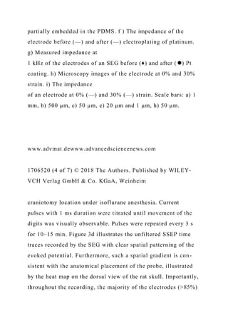 partially embedded in the PDMS. f ) The impedance of the
electrode before (—) and after (—) electroplating of platinum.
g) Measured impedance at
1 kHz of the electrodes of an SEG before (♦) and after (⚫) Pt
coating. h) Microscopy images of the electrode at 0% and 30%
strain. i) The impedance
of an electrode at 0% (—) and 30% (—) strain. Scale bars: a) 1
mm, b) 500 µm, c) 50 µm, e) 20 µm and 1 µm, h) 50 µm.
www.advmat.dewww.advancedsciencenews.com
1706520 (4 of 7) © 2018 The Authors. Published by WILEY-
VCH Verlag GmbH & Co. KGaA, Weinheim
craniotomy location under isoflurane anesthesia. Current
pulses with 1 ms duration were titrated until movement of the
digits was visually observable. Pulses were repeated every 3 s
for 10–15 min. Figure 3d illustrates the unfiltered SSEP time
traces recorded by the SEG with clear spatial patterning of the
evoked potential. Furthermore, such a spatial gradient is con-
sistent with the anatomical placement of the probe, illustrated
by the heat map on the dorsal view of the rat skull. Importantly,
throughout the recording, the majority of the electrodes (>85%)
 