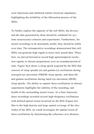 were functional and exhibited similar electrical impedance,
highlighting the reliability of the fabrication process of the
SEGs.
To further explore the capacity of the soft SEGs, the devices
and the data generated by them should be validated for sys-
tems neuroscience contexts and experiments. Furthermore, for
neural recordings to be maximally useful, they should be stable
over time. The intraoperative recordings demonstrated that soft
SEGs can generate high signal to noise ratio neural data. There-
fore, we moved forward to record high spatiotemporal resolu-
tion signals in chronic preparations over an extended period of
time. Figure 4a,b shows a sleep epoch acquired by the SEG that
consists of sleep spindle (σ) and gamma (γ) oscillations during
nonrapid eye movement (NREM) sleep epochs, and theta (θ)
and gamma oscillations during rapid eye movement (REM)
sleep epochs. The ability to capture these oscillations in chronic
experiments highlights the stability of the recording, and
health of the surrounding neural tissue. At a finer timescale,
these recordings revealed several high-frequency oscillations
with defined spatial extent localized on the SEG (Figure 4c).
Due to the high-density and large spatial coverage of the elec-
trodes of the SEG, we could investigate the spatial extent of
these oscillations by determining the coherence over distance
 