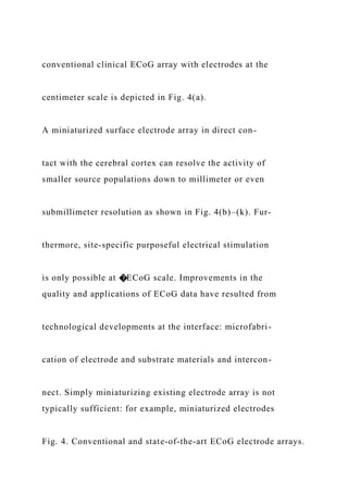 conventional clinical ECoG array with electrodes at the
centimeter scale is depicted in Fig. 4(a).
A miniaturized surface electrode array in direct con-
tact with the cerebral cortex can resolve the activity of
smaller source populations down to millimeter or even
submillimeter resolution as shown in Fig. 4(b)–(k). Fur-
thermore, site-specific purposeful electrical stimulation
is only possible at �ECoG scale. Improvements in the
quality and applications of ECoG data have resulted from
technological developments at the interface: microfabri-
cation of electrode and substrate materials and intercon-
nect. Simply miniaturizing existing electrode array is not
typically sufficient: for example, miniaturized electrodes
Fig. 4. Conventional and state-of-the-art ECoG electrode arrays.
 