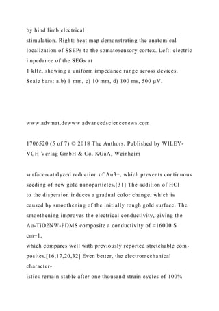 by hind limb electrical
stimulation. Right: heat map demonstrating the anatomical
localization of SSEPs to the somatosensory cortex. Left: electric
impedance of the SEGs at
1 kHz, showing a uniform impedance range across devices.
Scale bars: a,b) 1 mm, c) 10 mm, d) 100 ms, 500 µV.
www.advmat.dewww.advancedsciencenews.com
1706520 (5 of 7) © 2018 The Authors. Published by WILEY-
VCH Verlag GmbH & Co. KGaA, Weinheim
surface-catalyzed reduction of Au3+, which prevents continuous
seeding of new gold nanoparticles.[31] The addition of HCl
to the dispersion induces a gradual color change, which is
caused by smoothening of the initially rough gold surface. The
smoothening improves the electrical conductivity, giving the
Au-TiO2NW-PDMS composite a conductivity of ≈16000 S
cm−1,
which compares well with previously reported stretchable com-
posites.[16,17,20,32] Even better, the electromechanical
character-
istics remain stable after one thousand strain cycles of 100%
 