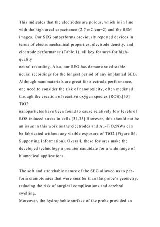This indicates that the electrodes are porous, which is in line
with the high areal capacitance (2.7 mC cm−2) and the SEM
images. Our SEG outperforms previously reported devices in
terms of electromechanical properties, electrode density, and
electrode performance (Table 1), all key features for high-
quality
neural recording. Also, our SEG has demonstrated stable
neural recordings for the longest period of any implanted SEG.
Although nanomaterials are great for electrode performance,
one need to consider the risk of nanotoxicity, often mediated
through the creation of reactive oxygen species (ROS).[33]
TiO2
nanoparticles have been found to cause relatively low levels of
ROS induced stress in cells.[34,35] However, this should not be
an issue in this work as the electrodes and Au-TiO2NWs can
be fabricated without any visible exposure of TiO2 (Figure S6,
Supporting Information). Overall, these features make the
developed technology a premier candidate for a wide range of
biomedical applications.
The soft and stretchable nature of the SEG allowed us to per-
form craniotomies that were smaller than the probe’s geometry,
reducing the risk of surgical complications and cerebral
swelling.
Moreover, the hydrophobic surface of the probe provided an
 