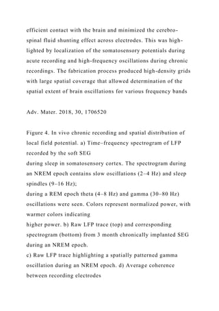 efficient contact with the brain and minimized the cerebro-
spinal fluid shunting effect across electrodes. This was high-
lighted by localization of the somatosensory potentials during
acute recording and high-frequency oscillations during chronic
recordings. The fabrication process produced high-density grids
with large spatial coverage that allowed determination of the
spatial extent of brain oscillations for various frequency bands
Adv. Mater. 2018, 30, 1706520
Figure 4. In vivo chronic recording and spatial distribution of
local field potential. a) Time–frequency spectrogram of LFP
recorded by the soft SEG
during sleep in somatosensory cortex. The spectrogram during
an NREM epoch contains slow oscillations (2–4 Hz) and sleep
spindles (9–16 Hz);
during a REM epoch theta (4–8 Hz) and gamma (30–80 Hz)
oscillations were seen. Colors represent normalized power, with
warmer colors indicating
higher power. b) Raw LFP trace (top) and corresponding
spectrogram (bottom) from 3 month chronically implanted SEG
during an NREM epoch.
c) Raw LFP trace highlighting a spatially patterned gamma
oscillation during an NREM epoch. d) Average coherence
between recording electrodes
 