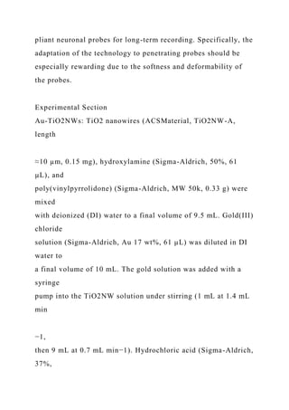 pliant neuronal probes for long-term recording. Specifically, the
adaptation of the technology to penetrating probes should be
especially rewarding due to the softness and deformability of
the probes.
Experimental Section
Au-TiO2NWs: TiO2 nanowires (ACSMaterial, TiO2NW-A,
length
≈10 µm, 0.15 mg), hydroxylamine (Sigma-Aldrich, 50%, 61
µL), and
poly(vinylpyrrolidone) (Sigma-Aldrich, MW 50k, 0.33 g) were
mixed
with deionized (DI) water to a final volume of 9.5 mL. Gold(III)
chloride
solution (Sigma-Aldrich, Au 17 wt%, 61 µL) was diluted in DI
water to
a final volume of 10 mL. The gold solution was added with a
syringe
pump into the TiO2NW solution under stirring (1 mL at 1.4 mL
min
−1,
then 9 mL at 0.7 mL min−1). Hydrochloric acid (Sigma-Aldrich,
37%,
 