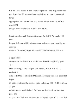 0.5 mL) was added 5 min after completion. The dispersion was
put through a 20 µm stainless steel sieve to remove eventual
large
aggregates. The dispersion was stored for at least 1 d before
use. SEM
images were taken with a Zeiss Leo 1530.
Electromechanical Characterization: Au-TiO2NW tracks (20
mm
length, 0.5 mm width) with contact pads were patterned by wax
assisted
vacuum filtration[24] (4 mL Au-TiO2NW solution, 200 mm
2 open filter
area) and transferred to a semi-cured PDMS sample (Sylgard
184,
Dow Corning, 1:10, 1 krpm spin speed, 30 s, 6 min 70 °C
curing). A
diluted PDMS solution (PDMS:heptane 1:20) was spin coated (6
krpm
60 s) to reinforce the contact pads and cured (80 °C, 20 min). A
25 µm
poly(ethylene naphthalate) foil was used to mask the contact
pads and
a layer of PDMS was spin-coated on top (2 krpm 30 s). The foil
 