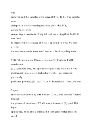 was
removed and the samples were cured (80 °C, 16 h). The samples
were
clamped in a tensile testing machine (DO-FB0.5TS,
Zwick/Roell) with
copper tape as contacts. A digital multimeter (Agilent 34401A)
was used
to measure the resistance at 4 Hz. The strain rate was 0.5 mm
s−1 for
the maximum strain tests and 2 mm s−1 for the cycling tests.
SEG Fabrication and Characterization: Hydrophilic PVDF
membranes
(0.22 µm pore size, Millipore) were patterned with ma-N 490
photoresist (micro resist technology GmbH) according to
previously
published protocol.[25] Au-TiO2NW dispersion (1.8 mL, 92 mm
2 open
filter area) followed by PBS buffer (10 mL) was vacuum filtered
through
the patterned membrane. PDMS was spin-coated (Sylgard 184, 1
krpm
spin speed, 30 s) onto a silanized 2 inch glass wafer and semi-
cured
 