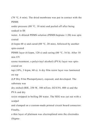(70 °C, 6 min). The dried membrane was put in contact with the
PDMS
under pressure (80 °C, 10 min) and peeled off after being
soaked in DI
water. A diluted PDMS solution (PDMS:heptane 1:20) was spin
coated
(6 krpm 60 s) and cured (80 °C, 20 min), followed by another
spin-coated
PDMS layer (6 krpm, 120 s) and curing (80 °C, 16 h). After 10
min UV
ozone treatment, a poly(vinyl alcohol) (PVA) layer was spin-
coated on
top (10%, 3 krpm, 60 s). A dry film resist layer was laminated
on top
(LP Dry Film Photopolymer), exposed, and developed. The
substrate was
dry etched (RIE, 250 W, 100 mTorr, O2/CF4, 400 s) and the
PVA and dry
resist stripped in boiling DI water. The SEG was cut out with a
scalpel
and clamped on a custom-made printed circuit board connector.
Finally,
a thin layer of platinum was electroplated onto the electrodes
(Sigma-
 
