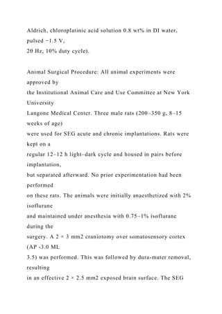 Aldrich, chloroplatinic acid solution 0.8 wt% in DI water,
pulsed −1.5 V,
20 Hz, 10% duty cycle).
Animal Surgical Procedure: All animal experiments were
approved by
the Institutional Animal Care and Use Committee at New York
University
Langone Medical Center. Three male rats (200–350 g, 8–15
weeks of age)
were used for SEG acute and chronic implantations. Rats were
kept on a
regular 12–12 h light–dark cycle and housed in pairs before
implantation,
but separated afterward. No prior experimentation had been
performed
on these rats. The animals were initially anaesthetized with 2%
isoflurane
and maintained under anesthesia with 0.75–1% isoflurane
during the
surgery. A 2 × 3 mm2 craniotomy over somatosensory cortex
(AP -3.0 ML
3.5) was performed. This was followed by dura-mater removal,
resulting
in an effective 2 × 2.5 mm2 exposed brain surface. The SEG
 