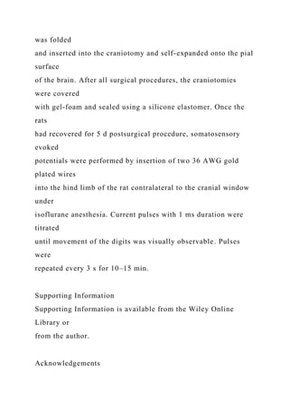 was folded
and inserted into the craniotomy and self-expanded onto the pial
surface
of the brain. After all surgical procedures, the craniotomies
were covered
with gel-foam and sealed using a silicone elastomer. Once the
rats
had recovered for 5 d postsurgical procedure, somatosensory
evoked
potentials were performed by insertion of two 36 AWG gold
plated wires
into the hind limb of the rat contralateral to the cranial window
under
isoflurane anesthesia. Current pulses with 1 ms duration were
titrated
until movement of the digits was visually observable. Pulses
were
repeated every 3 s for 10–15 min.
Supporting Information
Supporting Information is available from the Wiley Online
Library or
from the author.
Acknowledgements
 
