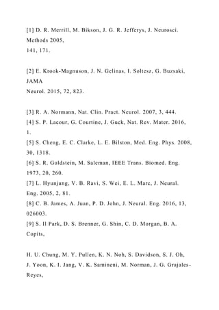 [1] D. R. Merrill, M. Bikson, J. G. R. Jefferys, J. Neurosci.
Methods 2005,
141, 171.
[2] E. Krook-Magnuson, J. N. Gelinas, I. Soltesz, G. Buzsaki,
JAMA
Neurol. 2015, 72, 823.
[3] R. A. Normann, Nat. Clin. Pract. Neurol. 2007, 3, 444.
[4] S. P. Lacour, G. Courtine, J. Guck, Nat. Rev. Mater. 2016,
1.
[5] S. Cheng, E. C. Clarke, L. E. Bilston, Med. Eng. Phys. 2008,
30, 1318.
[6] S. R. Goldstein, M. Salcman, IEEE Trans. Biomed. Eng.
1973, 20, 260.
[7] L. Hyunjung, V. B. Ravi, S. Wei, E. L. Marc, J. Neural.
Eng. 2005, 2, 81.
[8] C. B. James, A. Juan, P. D. John, J. Neural. Eng. 2016, 13,
026003.
[9] S. Il Park, D. S. Brenner, G. Shin, C. D. Morgan, B. A.
Copits,
H. U. Chung, M. Y. Pullen, K. N. Noh, S. Davidson, S. J. Oh,
J. Yoon, K. I. Jang, V. K. Samineni, M. Norman, J. G. Grajales-
Reyes,
 