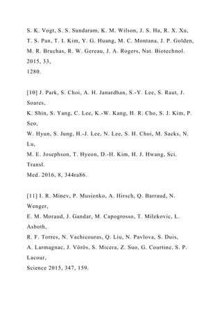 S. K. Vogt, S. S. Sundaram, K. M. Wilson, J. S. Ha, R. X. Xu,
T. S. Pan, T. I. Kim, Y. G. Huang, M. C. Montana, J. P. Golden,
M. R. Bruchas, R. W. Gereau, J. A. Rogers, Nat. Biotechnol.
2015, 33,
1280.
[10] J. Park, S. Choi, A. H. Janardhan, S.-Y. Lee, S. Raut, J.
Soares,
K. Shin, S. Yang, C. Lee, K.-W. Kang, H. R. Cho, S. J. Kim, P.
Seo,
W. Hyun, S. Jung, H.-J. Lee, N. Lee, S. H. Choi, M. Sacks, N.
Lu,
M. E. Josephson, T. Hyeon, D.-H. Kim, H. J. Hwang, Sci.
Transl.
Med. 2016, 8, 344ra86.
[11] I. R. Minev, P. Musienko, A. Hirsch, Q. Barraud, N.
Wenger,
E. M. Moraud, J. Gandar, M. Capogrosso, T. Milekovic, L.
Asboth,
R. F. Torres, N. Vachicouras, Q. Liu, N. Pavlova, S. Duis,
A. Larmagnac, J. Vörös, S. Micera, Z. Suo, G. Courtine, S. P.
Lacour,
Science 2015, 347, 159.
 