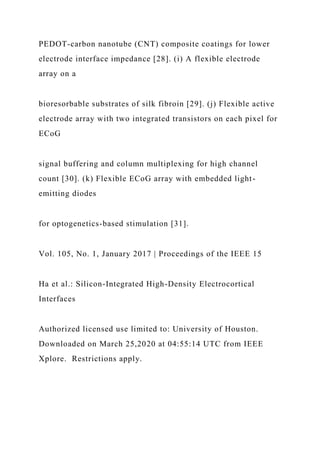 PEDOT-carbon nanotube (CNT) composite coatings for lower
electrode interface impedance [28]. (i) A flexible electrode
array on a
bioresorbable substrates of silk fibroin [29]. (j) Flexible active
electrode array with two integrated transistors on each pixel for
ECoG
signal buffering and column multiplexing for high channel
count [30]. (k) Flexible ECoG array with embedded light-
emitting diodes
for optogenetics-based stimulation [31].
Vol. 105, No. 1, January 2017 | Proceedings of the IEEE 15
Ha et al.: Silicon-Integrated High-Density Electrocortical
Interfaces
Authorized licensed use limited to: University of Houston.
Downloaded on March 25,2020 at 04:55:14 UTC from IEEE
Xplore. Restrictions apply.
 