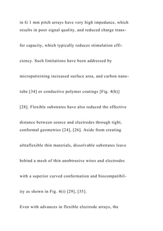 in G 1 mm pitch arrays have very high impedance, which
results in poor signal quality, and reduced charge trans-
fer capacity, which typically reduces stimulation effi-
ciency. Such limitations have been addressed by
micropatterning increased surface area, and carbon nano-
tube [34] or conductive polymer coatings [Fig. 4(h)]
[28]. Flexible substrates have also reduced the effective
distance between source and electrodes through tight,
conformal geometries [24], [26]. Aside from creating
ultraflexible thin materials, dissolvable substrates leave
behind a mesh of thin unobtrusive wires and electrodes
with a superior curved conformation and biocompatibil-
ity as shown in Fig. 4(i) [29], [35].
Even with advances in flexible electrode arrays, the
 
