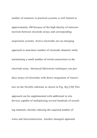 number of channels in practical systems is still limited to
approximately 100 because of the high density of intercon-
nections between electrode arrays and corresponding
acquisition systems. Active electrodes are an emerging
approach to maximize number of electrode channels while
maintaining a small number of wired connections to the
electrode array. Advanced fabrication techniques can pro-
duce arrays of electrodes with direct integration of transis-
tors on the flexible substrate as shown in Fig. 4(j) [30] This
approach can be supplemented with additional in situ
devices capable of multiplexing several hundreds of record-
ing channels, thereby reducing the required number of
wires and interconnections. Another emergent approach
 