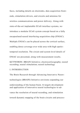 faces, including details on electrodes, data acquisition front-
ends, stimulation drivers, and circuits and antennas for
wireless communications and power delivery. Along with
state-of-the-art implantable ECoG interface systems, we
introduce a modular ECoG system concept based on a fully
encapsulated neural interfacing acquisition chip (ENIAC).
Multiple ENIACs can be placed across the cortical surface,
enabling dense coverage over wide area with high spatio-
temporal resolution. The circuit and system level details of
ENIAC are presented, along with measurement results.
KEYWORDS | BRAIN Initiative; electrocorticography; neural
recording; neural stimulation; neural technology
I. INTRODUCTION
The Brain Research through Advancing Innovative Neuro-
technologies (BRAIN) Initiative envisions expanding our
understanding of the human brain. It targets development
and application of innovative neural technologies to ad-
vance the resolution of neural recording, and stimulation
toward dynamic mapping of the brain circuits and process-
 