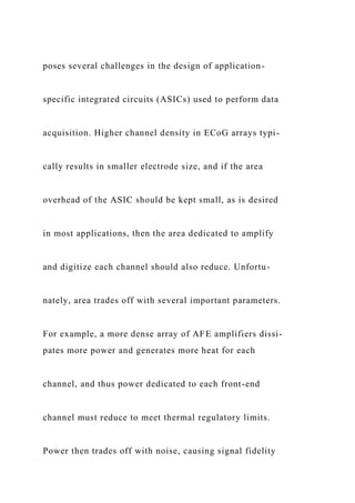 poses several challenges in the design of application-
specific integrated circuits (ASICs) used to perform data
acquisition. Higher channel density in ECoG arrays typi-
cally results in smaller electrode size, and if the area
overhead of the ASIC should be kept small, as is desired
in most applications, then the area dedicated to amplify
and digitize each channel should also reduce. Unfortu-
nately, area trades off with several important parameters.
For example, a more dense array of AFE amplifiers dissi-
pates more power and generates more heat for each
channel, and thus power dedicated to each front-end
channel must reduce to meet thermal regulatory limits.
Power then trades off with noise, causing signal fidelity
 
