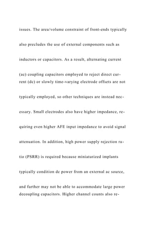 issues. The area/volume constraint of front-ends typically
also precludes the use of external components such as
inductors or capacitors. As a result, alternating current
(ac) coupling capacitors employed to reject direct cur-
rent (dc) or slowly time-varying electrode offsets are not
typically employed, so other techniques are instead nec-
essary. Small electrodes also have higher impedance, re-
quiring even higher AFE input impedance to avoid signal
attenuation. In addition, high power supply rejection ra-
tio (PSRR) is required because miniaturized implants
typically condition dc power from an external ac source,
and further may not be able to accommodate large power
decoupling capacitors. Higher channel counts also re-
 