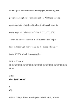 quire higher communication throughput, increasing the
power consumption of communication. All these require-
ments are interrelated and trade off with each other in
many ways, as indicated in Table 1 [32], [37], [38].
The noise-current tradeoff in instrumentation ampli-
fiers (IAs) is well represented by the noise efficiency
factor (NEF), which is expressed as
NEF ¼ Vrms;in
ffiffiffiffiffiffiffiffiffiffiffiffiffiffiffiffiffiffiffiffiffiffiffiffiffiffi
ffiffi
2Itot
�Vt � 4kT � BW
r
(3)
where Vrms;in is the total input-referred noise, Itot the
 