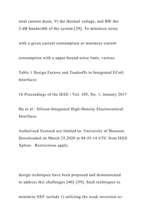 total current drain, Vt the thermal voltage, and BW the
3-dB bandwidth of the system [39]. To minimize noise
with a given current consumption or minimize current
consumption with a upper-bound noise limit, various
Table 1 Design Factors and Tradeoffs in Integrated ECoG
Interfaces
16 Proceedings of the IEEE | Vol. 105, No. 1, January 2017
Ha et al.: Silicon-Integrated High-Density Electrocortical
Interfaces
Authorized licensed use limited to: University of Houston.
Downloaded on March 25,2020 at 04:55:14 UTC from IEEE
Xplore. Restrictions apply.
design techniques have been proposed and demonstrated
to address this challenges [40]–[59]. Such techniques to
minimize NEF include 1) utilizing the weak inversion re-
 