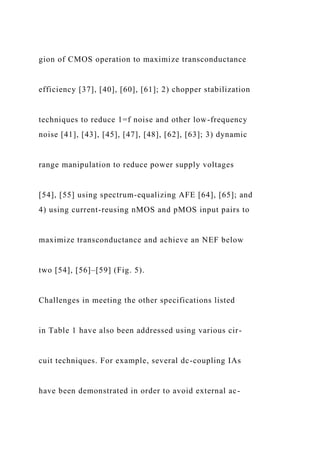 gion of CMOS operation to maximize transconductance
efficiency [37], [40], [60], [61]; 2) chopper stabilization
techniques to reduce 1=f noise and other low-frequency
noise [41], [43], [45], [47], [48], [62], [63]; 3) dynamic
range manipulation to reduce power supply voltages
[54], [55] using spectrum-equalizing AFE [64], [65]; and
4) using current-reusing nMOS and pMOS input pairs to
maximize transconductance and achieve an NEF below
two [54], [56]–[59] (Fig. 5).
Challenges in meeting the other specifications listed
in Table 1 have also been addressed using various cir-
cuit techniques. For example, several dc-coupling IAs
have been demonstrated in order to avoid external ac-
 