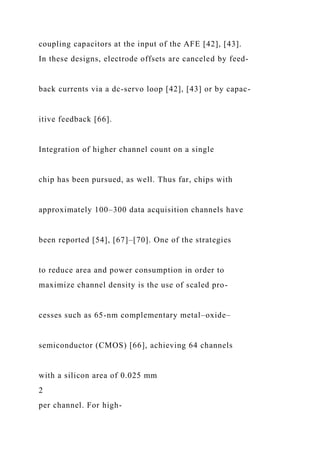 coupling capacitors at the input of the AFE [42], [43].
In these designs, electrode offsets are canceled by feed-
back currents via a dc-servo loop [42], [43] or by capac-
itive feedback [66].
Integration of higher channel count on a single
chip has been pursued, as well. Thus far, chips with
approximately 100–300 data acquisition channels have
been reported [54], [67]–[70]. One of the strategies
to reduce area and power consumption in order to
maximize channel density is the use of scaled pro-
cesses such as 65-nm complementary metal–oxide–
semiconductor (CMOS) [66], achieving 64 channels
with a silicon area of 0.025 mm
2
per channel. For high-
 