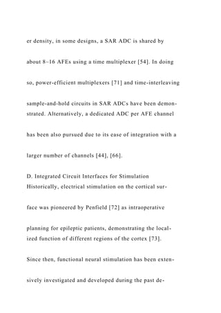 er density, in some designs, a SAR ADC is shared by
about 8–16 AFEs using a time multiplexer [54]. In doing
so, power-efficient multiplexers [71] and time-interleaving
sample-and-hold circuits in SAR ADCs have been demon-
strated. Alternatively, a dedicated ADC per AFE channel
has been also pursued due to its ease of integration with a
larger number of channels [44], [66].
D. Integrated Circuit Interfaces for Stimulation
Historically, electrical stimulation on the cortical sur-
face was pioneered by Penfield [72] as intraoperative
planning for epileptic patients, demonstrating the local-
ized function of different regions of the cortex [73].
Since then, functional neural stimulation has been exten-
sively investigated and developed during the past de-
 